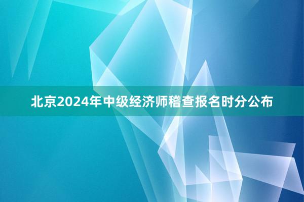 北京2024年中级经济师稽查报名时分公布